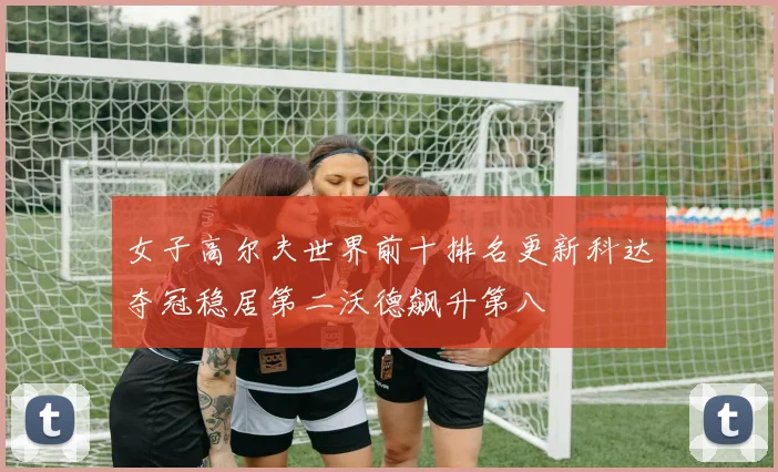 女子高尔夫世界前十排名更新科达夺冠稳居第二沃德飙升第八