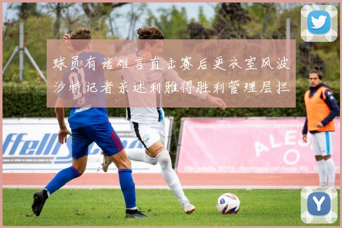 球员有话难言直击赛后更衣室风波沙特记者亲述利雅得胜利管理层拦截采访的幕后细节