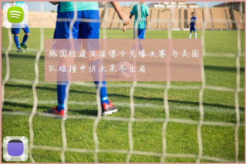 韩国短道混接爆冷无缘决赛 与美国队碰撞申诉未果齐出局