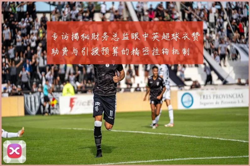 专访揭秘财务总监眼中英超球衣赞助费与引援预算的精密挂钩机制